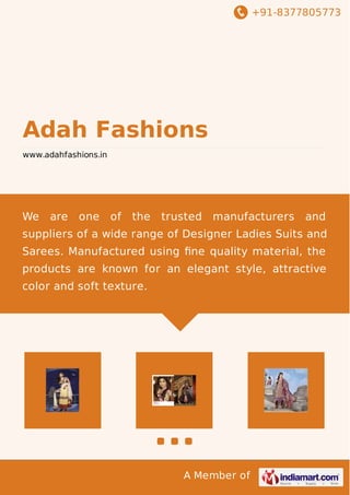 +91-8377805773 
Adah Fashions 
www.adahfashions.in 
We are one of the trusted manufacturers and 
suppliers of a wide range of Designer Ladies Suits and 
Sarees. Manufactured using fine quality material, the 
products are known for an elegant style, attractive 
color and soft texture. 
A Member of 
 