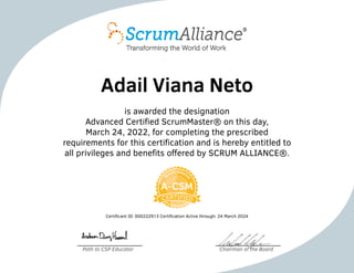 Adail Viana Neto
is awarded the designation
Advanced Certified ScrumMaster® on this day,
March 24, 2022, for completing the prescribed
requirements for this certification and is hereby entitled to
all privileges and benefits offered by SCRUM ALLIANCE®.
Certificant ID: 000222913 Certification Active through: 24 March 2024
Path to CSP Educator Chairman of the Board
 