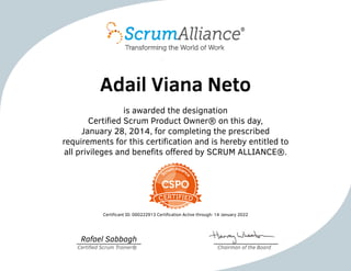 Adail Viana Neto
is awarded the designation
Certified Scrum Product Owner® on this day,
January 28, 2014, for completing the prescribed
requirements for this certification and is hereby entitled to
all privileges and benefits offered by SCRUM ALLIANCE®.
Certificant ID: 000222913 Certification Active through: 14 January 2022
Rafael Sabbagh
Certified Scrum Trainer® Chairman of the Board
 