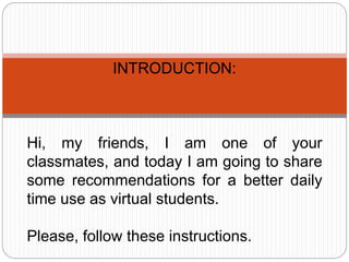 INTRODUCTION:
Hi, my friends, I am one of your
classmates, and today I am going to share
some recommendations for a better daily
time use as virtual students.
Please, follow these instructions.
 