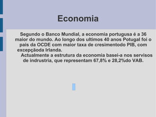 Economia
Segundo o Banco Mundial, a economia portugusa é a 36
maior do mundo. Ao longo dos ultimos 40 anos Potugal foi o
pais da OCDE com maior taxa de cresimentodo PIB, com
excepçãoda Irlanda.
Actualmente a estrutura da economia basei-a nos servisos
de indrustria, que representam 67,8% e 28,2%do VAB.
 