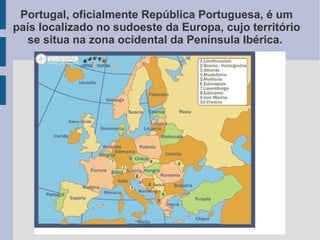 Portugal, oficialmente República Portuguesa, é um
país localizado no sudoeste da Europa, cujo território
se situa na zona ocidental da Península Ibérica.
 
