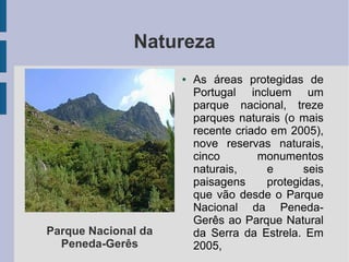 Natureza
● As áreas protegidas de
Portugal incluem um
parque nacional, treze
parques naturais (o mais
recente criado em 2005),
nove reservas naturais,
cinco monumentos
naturais, e seis
paisagens protegidas,
que vão desde o Parque
Nacional da Peneda-
Gerês ao Parque Natural
da Serra da Estrela. Em
2005,
Parque Nacional da
Peneda-Gerês
 