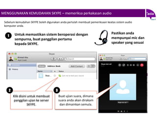 MENGGUNAKAN KEMUDAHAN SKYPE – memeriksa perkakasan audio

 Sebelum kemudahan SKYPE boleh digunakan anda perlulah membuat pemeriksaan keatas sistem audio
 komputer anda.

         Untuk memastikan sistem beroperasi dengan                             Pastikan anda
   1
         sempurna, buat panggilan pertama                                      mempunyai mic dan
         kepada SKYPE.                                                         speaker yang sesuai




    2                                 3
        Klik disini untuk membuat         Buat ujian suara, dimana
        panggilan ujian ke server         suara anda akan dirakam
                    SKYPE.                 dan dimainkan semula.
 