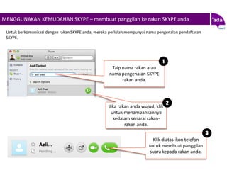 MENGGUNAKAN KEMUDAHAN SKYPE – membuat panggilan ke rakan SKYPE anda

 Untuk berkomunikasi dengan rakan SKYPE anda, mereka perlulah mempunyai nama pengenalan pendaftaran
 SKYPE.




                                                                               1
                                                     Taip nama rakan atau
                                                    nama pengenalan SKYPE
                                                          rakan anda.



                                                                                   2
                                                    Jika rakan anda wujud, klik
                                                     untuk menambahkannya
                                                      kedalam senarai rakan-
                                                            rakan anda.
                                                                                                      3
                                                                          Klik diatas ikon telefon
                                                                        untuk membuat panggilan
                                                                        suara kepada rakan anda.
 
