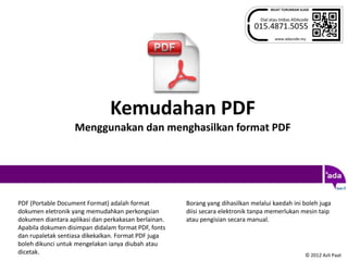 Kemudahan PDF
                   Menggunakan dan menghasilkan format PDF




PDF (Portable Document Format) adalah format          Borang yang dihasilkan melalui kaedah ini boleh juga
dokumen eletronik yang memudahkan perkongsian         diisi secara elektronik tanpa memerlukan mesin taip
dokumen diantara aplikasi dan perkakasan berlainan.   atau pengisian secara manual.
Apabila dokumen disimpan didalam format PDF, fonts
dan rupaletak sentiasa dikekalkan. Format PDF juga
boleh dikunci untuk mengelakan ianya diubah atau
dicetak.                                                                                        © 2012 Azli Paat
 