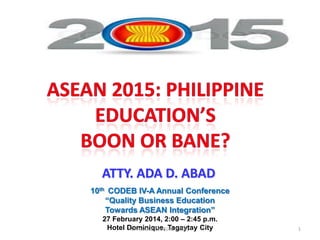 ATTY. ADA D. ABAD
10th CODEB IV-A Annual Conference
“Quality Business Education
Towards ASEAN Integration”
27 February 2014, 2:00 – 2:45 p.m.
Hotel Dominique, Tagaytay City
ADA CODEB LECTURE 022814

1

 