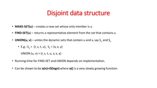 Disjoint data structure
• MAKE-SET(u) – creates a new set whose only member is u
• FIND-SET(u) – returns a representative element from the set that contains u
• UNION(u, v) – unites the dynamic sets that contain u and v, say Su and Sv
• E.g.: Su = {r, s, t, u}, Sv = {v, x, y}
UNION (u, v) = {r, s, t, u, v, x, y}
• Running time for FIND-SET and UNION depends on implementation.
• Can be shown to be α(n)=O(logn) where α() is a very slowly growing function.
 