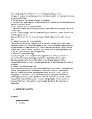 Seseorang yang merasakan dirinya menderita penyakit kusta akan
mengalami trauma psikis. Sebagai akibat dari trauma psikis ini, si penderita antara
lain sebagai berikut :
a. Dengan segera mencari pertolongan pengobatan.
b. Mengulur-ulur waktu karena ketidaktahuan atau malu bahwa ia atau keluarganya
menderita penyakit kusta.
©2003 Digitized by USU digital library 6
c. Menyembunyikan (mengasingkan) diri dari masyarakat sekelilingnya, termasuk
keluarganya.
d. Oleh karena berbagai masalah, pada akhirnya si penderita bersifat masa bodoh
terhadap penyakitnya.
Sebagai akibat dari hal-hal tersebut diatas timbullah berbagai masalah antara
lain:
1. Masalah terhadap diri penderita kusta
Pada umumnya penderita kusta merasa rendah diri, merasa tekan batin, takut
terhadap penyakitnya dan terjadinya kecacatan, takut mengahadapi keluarga dan
masyarakat karena sikap penerimaan mereka yang kurang wajar. Segan berobat
karena malu, apatis, karena kecacatan tidak dapat mandiri sehingga beban bagi
orang lain (jadi pengemis, gelandangan dsb).
2. Masalah Terhadap Keluarga.
Keluarga menjadi panik, berubah mencari pertolongan termasuk dukun dan
pengobatan tradisional, keluarga merasa takut diasingkan oleh masyarat
disekitarnya, berusaha menyembunyikan penderita agar tidak diketahui
masyarakat disekitarnya, dan mengasingkan penderita dari keluarga karena takut
ketularan.
3. Masalah Terhadap Masyarakat.
Pada umumnya masyarakat mengenal penyakit kusta dari tradisi kebudayaan dan
agama, sehingga pendapat tentang kusta merupakan penyakit yang sangat
menular, tidak dapat diobati, penyakit keturunan, kutukan Tuhan, najis dan
menyebabkan kecacatan. Sebagai akibat kurangnya pengetahuan/informasi
tentang penyakit kusta, maka penderita sulit untuk diterima di tengah-terigah
masyarakat, masyarakat menjauhi keluarga dari perideita, merasa takut dan
menyingkirkannya. Masyarakat mendorong agar penderita dan keluarganya
diasingkan.

B. KONSEP KEPERAWATAN

Pengkajian
1. pengumpulan data
a. Identitas

 