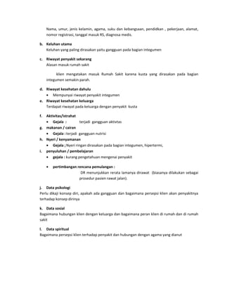 Nama, umur, jenis kelamin, agama, suku dan kebangsaan, pendidkan , pekerjaan, alamat,
nomor registrasi, tanggal masuk RS, diagnosa medis.
b. Keluhan utama
Keluhan yang paling dirasakan yaitu gangguan pada bagian integumen
c. Riwayat penyakit sekarang
Alasan masuk rumah sakit
klien mengatakan masuk Rumah Sakit karena kusta yang dirasakan pada bagian
integumen semakin parah.
d. Riwayat kesehatan dahulu
• Mempunyai riwayat penyakit integumen
e. Riwayat kesehatan keluarga
Terdapat riwayat pada keluarga dengan penyakit kusta
f.

Aktivitas/istrahat
• Gejala :
terjadi gangguan aktivtas
g. makanan / cairan
• Gejala : terjadi gangguan nutrisi
h. Nyeri / kenyamanan
• Gejala ; Nyeri ringan dirasakan pada bagian integumen, hipertermi,
i. penyuluhan / pembelajaran
• gejala : kurang pengetahuan mengenai penyakit
•

pertimbangan rencana pemulangan :
DR menunjukkan rerata lamanya dirawat (biasanya dilakukan sebagai
prosedur pasien rawat jalan).

j. Data psikologi
Perlu dikaji konsep diri, apakah ada gangguan dan bagaimana persepsi klien akan penyakitnya
terhadap konsep dirinya
k. Data sosial
Bagaimana hubungan klien dengan keluarga dan bagaimana peran klien di rumah dan di rumah
sakit
l. Data spiritual
Bagaimana persepsi klien terhadap penyakit dan hubungan dengan agama yang dianut

 