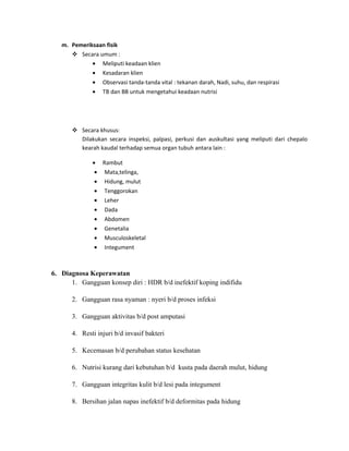 m. Pemeriksaan fisik
 Secara umum :
• Meliputi keadaan klien
• Kesadaran klien
• Observasi tanda-tanda vital : tekanan darah, Nadi, suhu, dan respirasi
• TB dan BB untuk mengetahui keadaan nutrisi

 Secara khusus:
Dilakukan secara inspeksi, palpasi, perkusi dan auskultasi yang meliputi dari chepalo
kearah kaudal terhadap semua organ tubuh antara lain :
• Rambut
• Mata,telinga,
• Hidung, mulut
• Tenggorokan
• Leher
• Dada
• Abdomen
• Genetalia
• Musculoskeletal
• Integument

6. Diagnosa Keperawatan
1. Gangguan konsep diri : HDR b/d inefektif koping indifidu
2. Gangguan rasa nyaman : nyeri b/d proses infeksi
3. Gangguan aktivitas b/d post amputasi
4. Resti injuri b/d invasif bakteri
5. Kecemasan b/d perubahan status kesehatan
6. Nutrisi kurang dari kebutuhan b/d kusta pada daerah mulut, hidung
7. Gangguan integritas kulit b/d lesi pada integument
8. Bersihan jalan napas inefektif b/d deformitas pada hidung

 