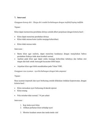 7. Intervensi
Gangguan konsep diri : Harga diri rendah berhubungan dengan inefektif koping indifidu
Tujuan :
Klien dapat memnerima perubahan dirinya setelah diberi penjelasan dengan kriteria hasil :

•

Klien dapat menerima perubahan dirinya
Klien tidak merasa kotor (selalu menjaga kebersihan)

•

Klien tidak merasa malu

•

Intervensi :
•
•

•

Bantu klien agar realistis, dapat menerima keadaanya dengan menjelaskan bahwa
perubahan fisiknya tidak akan kembali normal.
Ajarkan pada klien agar dapat selalu menjaga kebersihan tubuhnya dan latihan otot
tangan dan kaki untuk mencegah kecacatan lebih lanjut.
Anjurkan klien agar lebih mendekatkan pada Tuhan YME.

Gangguan rasa nyaman : nyeriberhubungan dengan luka amputasi
Tujuan :
Rasa nyaman terpenuhi dan nyeri berkurang setelah dilakukan tindakan keperawatan, dengan
kriteria hasil :

•

Klien merasakan nyeri berkurang di daerah operasi
Klien tenang

•

Pola istirahat-tidur normal, 7-8 jam sehari

•

Intervensi :
1. Kaji skala nyeri klien
2. Alihkan perhatian klien terhadap nyeri
3. Monitor keadaan umum dan tanda-tanda vital

 