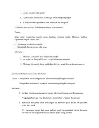 4. Awasi keadaan luka operasi
5. Ajarkan cara nafas dalam & massage untuk mengurangi nyeri
6. Kolaborasi untuk pemberian obat antibiotik dan analgetik.
Perubahan pola aktivitas berhubungan dengan post amputasi
Tujuan :
Klien dapat beraktivitas mandiri sesuai keadaan sekarang setelah dilakukan tindakan
keperaatan dengan kriteria hasil :
•
•

Klien dapat beraktivitas mandiri
Klien tidak diam di tempat tidur terus

Intervensi :
1. Motivasi klien untuk bisa beraktivitas sendiri
2. mengajarkan Range of Motion : terapi latihan post amputasi
3. Motivasi klien untuk dapat melakukan aktivitas sesuai dengan kemampuannya.

Kecemasan b/d perubahan status kesehatan
Tujuan : menyatakan kesadaran perasaan dan menerimanya dengan cara sehat
Mengatakan ansietas atau ketakutan menurun sampai tingkat di tangani
Intervensi :
1. Berikan penmjelasan dengan sering dan inforrmasi tentang prosedir perawatan
R/ ; pengetahuan apa yang diharapkan menurunkan ketakutan dan ansietas
2. Tunjukkan keinginan untuk mendengar dan berbicara pada pasien bila prosedur
bebas dari nyeri
R/ : membantu pasien dan orang terdekat untuk menmgetahui bahwa dukungan
tersedia dan bahwa pemberi asuhan tertarik pada orang tersebut

 