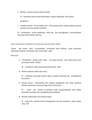 3. Berikan orientasi konstan dan konsistetn
R/ : membantu pasien tetap berhubungan dengan lingkungan dan realitas
Kolaborasi :
1. Libatkan seluruh Tim kesehatan dari mulai penerinmaan sampai pulang termasuk
pekerja social dan sumber psikiatrik
R/ : memberikan system pendukung lebih luas dan meningkatkan kesinambungan
perawatan dan kordinasi aktivitas

Nutrisi kurang dari kebutuhan b/d kusta pada daerah mulut, hidung
Tujuan
dan criteria hasil : menunjukkan pemasukan nitrisi adekuat
kebutuhan metabolic di buktikan oleh berat badan stabil

untuk memenuhi

Intervensi :
1.

Pertahankan jumlah kalori tetap , tim bang tiap hari , kaji ulang persen area
permukaan tubuh terbuka
R/ : pedokman tepat untuk penmasukan kalori tepat

2. Berikan makanna sdikit tapi sering
R/ : membantu mencegah distensi gaster/ ketidak nyamanan dan meningkatkan
pemasukan
3. Dorong pasien memandfang diet sebagai pengopbatan dan untuk membuat
pilihan maknanatau minuman tinggi kalori atau protein
R/ : kalori dan protein di perlikan untuk mempertahankan berat badan
kebutuhan metabolic dan menigkatkan penyembuhan
4. Beriakn kenbersihan oral sebelum makan
R/ ; mulut atau palatum bersih meningkatkan rasa dan membantu napsu makan
yang baik

 