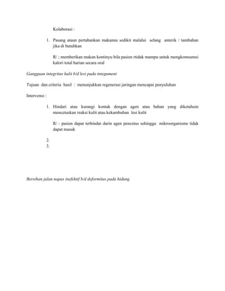 Kolaborasi :
1. Pasang ataun pertahankan makanna sedikit malalui selang anterik / tambahan
jika di butuhkan
R/ ; memberikan makan kontinyu bila pasien rtidak mampu untuk mengkomsumsi
kalori total harian secara oral
Gangguan integritas kulit b/d lesi pada integument
Tujuan dan criteria hasil : menunjukkan regenerasi jaringan mencapai penyuluhan
Intervensi :
1. Hindari atau kurangi kontak dengan agen atau bahan yang diketahuin
mencetuskan reaksi kulit atau kekambuhan lesi kulit
R/ : pasien dapat terhindar darin agen pencetus sehingga mikroorganisme tidak
dapat masuk
2.
3.

Bersihan jalan napas inefektif b/d deformitas pada hidung

 
