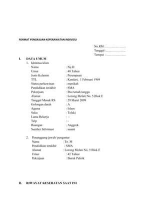 FORMAT PENGKAJIAN KEPERAWATAN INDIVIDU

No.RM :………………..
Tanggal :……………….
Tempat :……………….
I.

DATA UMUM
1. Identitas klien
Nama
Umur
Jenis Kelamin
TTL
Status perkawinan
Pendidikan terakhir
Pekerjaan
Alamat
Tanggal Masuk RS
Golongan darah
Agama
Suku
Lama Bekerja
Telp
Ruangan
Sumber Informasi
2.

II.

: Ny.H
: 40 Tahun
: Perempuan
: Kendari, 1 Februari 1969
: menikah
: SMA
: Ibu rumah tangga
: Lorong Melati No. 5 Blok E
: 29 Maret 2009
:A
: Islam
: Tolaki
: :: Anggrek
: suami

Penanggung jawab/ pengantar
Nama
: Tn. M
Pendidikan terakhir
: SMA
Alamat
: Lorong Melati No. 5 Blok E
Umur
: 42 Tahun
Pekerjaan
: Buruk Pabrik

RIWAYAT KESEHATAN SAAT INI

 