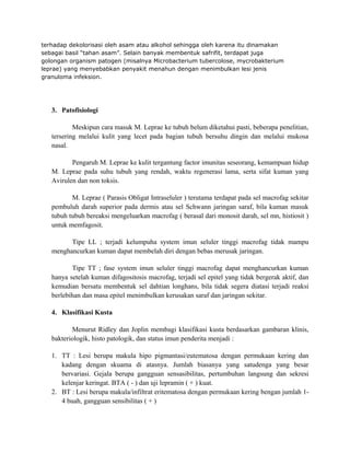 terhadap dekolorisasi oleh asam atau alkohol sehingga oleh karena itu dinamakan
sebagai basil “tahan asam”. Selain banyak membentuk safrifit, terdapat juga
golongan organism patogen (misalnya Microbacterium tubercolose, mycrobakterium
leprae) yang menyebabkan penyakit menahun dengan menimbulkan lesi jenis
granuloma infeksion.

3. Patofisiologi
Meskipun cara masuk M. Leprae ke tubuh belum diketahui pasti, beberapa penelitian,
tersering melalui kulit yang lecet pada bagian tubuh bersuhu dingin dan melalui mukosa
nasal.
Pengaruh M. Leprae ke kulit tergantung factor imunitas seseorang, kemampuan hidup
M. Leprae pada suhu tubuh yang rendah, waktu regenerasi lama, serta sifat kuman yang
Avirulen dan non toksis.
M. Leprae ( Parasis Obligat Intraseluler ) terutama terdapat pada sel macrofag sekitar
pembuluh darah superior pada dermis atau sel Schwann jaringan saraf, bila kuman masuk
tubuh tubuh bereaksi mengeluarkan macrofag ( berasal dari monosit darah, sel mn, histiosit )
untuk memfagosit.
Tipe LL ; terjadi kelumpuha system imun seluler tinggi macrofag tidak mampu
menghancurkan kuman dapat membelah diri dengan bebas merusak jaringan.
Tipe TT ; fase system imun seluler tinggi macrofag dapat menghancurkan kuman
hanya setelah kuman difagositosis macrofag, terjadi sel epitel yang tidak bergerak aktif, dan
kemudian bersatu membentuk sel dahtian longhans, bila tidak segera diatasi terjadi reaksi
berlebihan dan masa epitel menimbulkan kerusakan saraf dan jaringan sekitar.
4. Klasifikasi Kusta
Menurut Ridley dan Joplin membagi klasifikasi kusta berdasarkan gambaran klinis,
bakteriologik, histo patologik, dan status imun penderita menjadi :
1. TT : Lesi berupa makula hipo pigmantasi/eutematosa dengan permukaan kering dan
kadang dengan skuama di atasnya. Jumlah biasanya yang satudenga yang besar
bervariasi. Gejala berupa gangguan sensasibilitas, pertumbuhan langsung dan sekresi
kelenjar keringat. BTA ( - ) dan uji lepramin ( + ) kuat.
2. BT : Lesi berupa makula/infiltrat eritematosa dengan permukaan kering bengan jumlah 14 buah, gangguan sensibilitas ( + )

 