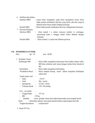 6. Aktifitas dan latihan
Sebelum MRS
: suami klien mengatkan sejak klien mengalami kusta, klien
tidak pernah melakukan aktivitas yang berat, aktivitas yang di
lakukan klien hanya dalam lingkup keluarga
Setelah MRS
: Klien tidak pernah melakukan aktivitas sebagaimana biasanya.
7. Personal Hygiene
Sebelum MRS
: klien mandi 1 x sehari, mencuci rambut 1x seminggu,
memotong kuku 1 minggu sekali. Klien dibantu dengan
keluarga
Setelah MRS
: Klien mandi 2 x sehari dan dibantu perawat

VII. PEMERIKSAAN FISIK
Hari :
tgl : 30
1. Keadaan Umum
Kehilangan BB

:

Kelemahan
Perubahan Mood
Tanda-tanda vital
- Suhu
- Nadi
- pernapasan
- Tekanan darah

-

:
:

jam : 08.00

Klien tidak mengalami penurunan berat badan selama sakit,
BB klien sebelum sakit sama dengan ketika klien berada di
RS
Klien tidak mengalami kelemahan,
Klien tampak kurang mood dalam menjalani kehidupan
sehari-hari

:
:
:
:

: 39,5oC
90x / menit
32 kali / menit
130 / 80 mmHg

Ciri – ciri tubuh
:
- Tinggi badan
: 157 cm
- BB
: 52 Kg
- Rambut
: lurus ,pendek, hitam dan tidak berketombe serta tampak bersih
Kulit
: ditemukan adanya ruam pada daerah badan,wajah,tangan dan kaki
Tingkat Kesadaran : composmetis
2. Head TO Toe

 