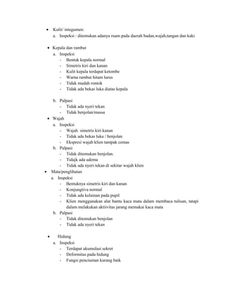 •

Kulit/ integumen:
a. Inspeksi : ditemukan adanya ruam pada daerah badan,wajah,tangan dan kaki

• Kepala dan rambut
a. Inspeksi
- Bentuk kepala normal
- Simetris kiri dan kanan
- Kulit kepala terdapat ketombe
- Warna rambut hitam lurus
- Tidak mudah rontok
- Tidak ada bekas luka diatas kepala
b. Palpasi
- Tidak ada nyeri tekan
- Tidak benjolan/massa
• Wajah
a. Inspeksi
- Wajah simetris kiri kanan
- Tidak ada bekas luka / benjolan
- Ekspresi wajah klien tampak cemas
b. Palpasi
- Tidak ditemukan benjolan.
- Tidajk ada udema
- Tidak ada nyeri tekan di sekitar wajah klien
• Mata/penglihatan
a. Inspeksi
- Bentuknya simetris kiri dan kanan
- Konjungtiva normal
- Tidak ada kelainan pada pupil
- Klien menggunakan alat bantu kaca mata dalam membaca tulisan, tatapi
dalam melakukan aktiivitas jarang memakai kaca mata
b. Palpasi
- Tidak ditemukan benjolan
- Tidak ada nyeri tekan
•

Hidung
a. Inspeksi
- Terdapat akumulasi sekret
- Deformitas pada hidung
- Fungsi penciuman kurang baik

 