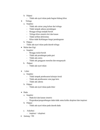 b. Palpasi
- Tidak ada nyeri tekan pada bagian hidung klien
•
Telinga
a. Inspeksi
- Tidak ada cairan yang keluar dari telinga
- Tidak tampak adanya peradangan
- Rongga telinga tampak bersih
- Telinga klien simetris kiri dan kanan
- Tidak terlihat deformitas
- Klien tidak Kehilangan fungsi pendengaran
b. Palpasi
- Tidak ada nyeri tekan pada daerah telinga
• Mulut dan Gigi
a. Inspeksi
- Rongga mulut bersih
- Tidak ada peradangan pada gusi
- Tidak ada caries
- Tidak ada gangguan menelan dan mengunyah
b. Palpasi
- Tidak ada nyeri tekan
•

Leher
a. Inspeksi
- Tidak tampak pembesaran kelenjar tiroid
- Tidak ada pembesaran vena juga laris
- Tidak ada udema
b. Palpasi
- Tidak ada nyeri tekan pada leher

• Dada
a. Inspeksi
- Dada kiri dan kanan simetris
- Pergerakan/pengembangan dada tidak sama ketika ekspirasi dan inspirasi
b. Palpasi
- Tidak ada nyeri tekan pada daerah dada
c.
•

Askultasi
- inspirasi > ekspirasi
Jantung / TD

 