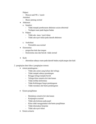 Palpasi
- Denyut nadi 90 x / menit
Askultasi
- Bunyi jantung normal
• Abdomen
a. Inspeksi
- Tidak tampak pembesaran abdomen secara abnormal
- Terdapat ruam pada bagian badan
b. Palpasi
- Tidak ada masa / nyeri tekan
- Tidak ada nyeri tekan pada daerah abdomen

•

•

c. Auskultasi
- Peristaltik usus normal
Ekstremitas
- pengecilan kaki dan tangan
- Ekstremitas atas dan bawah tidak normal
Kulit
- ditemukan adanya ruam pada daerah badan,wajah,tangan dan kaki

2. pengkajian data fokus ( pengkajian sistem)
• sistem pendengaran :
- Tidak ada cairan yang keluar dari telinga
- Tidak tampak adanya peradangan
- Rongga telinga tampak bersih
- Telinga klien simetris kiri dan kanan
- Tidak terlihat deformitas
- Tidak Kehilangan fungsi pendengaran
- Tidak memakai alat bantu pendengaran
• Sistem penglihatan
- Bentuknya simetris kiri dan kanan
- Konjungtiva normal
- Tidak ada kelainan pada pupil
- Klien tidak menggunakan alat bantu penglihatan
- Tidak ditemukan benjolan
- Tidak ada nyeri tekan
• Sistem urinaria

 