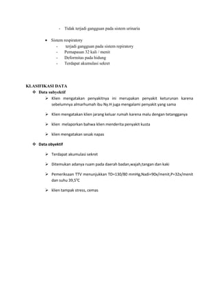 - Tidak terjadi gangguan pada sistem urinaria
• Sistem respiratory
terjadi gangguan pada sistem repiratory
Pernapasan 32 kali / menit
Deformitas pada hidung
Terdapat akumulasi sekret

KLASIFIKASI DATA
 Data subyektif
 Klien mengatakan penyakitnya ini merupakan penyakit keturunan karena
sebelumnya almarhumah ibu Ny.H juga mengalami penyakit yang sama
 Klien mengatakan klien jarang keluar rumah karena malu dengan tetangganya
 klien melaporkan bahwa klien menderita penyakit kusta
 klien mengatakan sesak napas
 Data obyektif
 Terdapat akumulasi sekret
 Ditemukan adanya ruam pada daerah badan,wajah,tangan dan kaki
 Pemeriksaan TTV menunjukkan TD=130/80 mmHg,Nadi=90x/menit,P=32x/menit
dan suhu 39,50C
 klien tampak stress, cemas

 