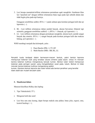 3. Lesi berupa mamakula/infiltrat eritematosa permukaan agak mengkilat. Gambaran khas
lesi ”punched out” dengan infiltrat eritematosa batas tegas pada tepi sebelah dalam dan
tidak begitu jelas pada tepi luarnya.
Gangguan sensibilitas sedikit, BTA ( + ) pada sediaan apus kerokan jaringan kulit dan uji
lepromin ( - ).
4. BL : Lesi infiltrat eritematosa dalam jumlah banyak, ukuran bervariasi, bilateral tapi
asimetris, gangguan sensibilitas sedikit/( - ), BTA ( + ) banyak, uji Lepromin ( - ).
5. LL : Lesi infiltrat eritematosa dengan permukaan mengkilat, ukuran kecil, jumlah sangat
banyak dan simetris. BTA ( + ) sangat banyak pada kerokan jaringan kulit dan mukosa
hidung, uji Lepromin ( - ).
WHO membagi menjadi dua kelompok, yaitu :
1. Pansi Basiler (PB) : I, TT, BT
2. Multi Basiler (MB) : BB, BL, LL

Penyakit kusta terdapat dalam bermacam-macam bentuk, yakni bentuk leproma
mempunyai kelainan kulit yang tersebar secara simetris pada tubuh. Untuk ini menular
karena kelainan kulitnya mengandung banyak kuman. Bentuk tuber koloid mempunyai
kelainan pada jaringan syaraf, yang mengakibatkan cacat pada. tubuh. Bentuk ini tidak
menular karena kelainan kulitnya mengandung sedikit
kuman. Diantara bentuk leproma dan tuber koloid ada bentuk peralihan yang bersifat
tidak stabil dan mudah berubah-ubah.

5. Manifestasi Klinis
Menurut klasifikasi Ridley dan Jopling
1. Tipe Tuberkoloid ( TT )
•

Mengenai kulit dan saraf.

•

Lesi bisa satu atau kurang, dapat berupa makula atau plakat, batas jelas, regresi, atau,
kontrol healing ( + ).

 