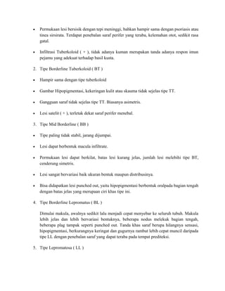 •

Permukaan lesi bersisik dengan tepi meninggi, bahkan hampir sama dengan psoriasis atau
tinea sirsirata. Terdapat penebalan saraf perifer yang teraba, kelemahan otot, sedikit rasa
gatal.

•

Infiltrasi Tuberkoloid ( + ), tidak adanya kuman merupakan tanda adanya respon imun
pejamu yang adekuat terhadap basil kusta.

2. Tipe Borderline Tuberkoloid ( BT )
•

Hampir sama dengan tipe tuberkoloid

•

Gambar Hipopigmentasi, kekeringan kulit atau skauma tidak sejelas tipe TT.

•

Gangguan saraf tidak sejelas tipe TT. Biasanya asimetris.

•

Lesi satelit ( + ), terletak dekat saraf perifer menebal.

3. Tipe Mid Borderline ( BB )
•

Tipe paling tidak stabil, jarang dijumpai.

•

Lesi dapat berbentuk macula infiltrate.

•

Permukaan lesi dapat berkilat, batas lesi kurang jelas, jumlah lesi melebihi tipe BT,
cenderung simetris.

•

Lesi sangat bervariasi baik ukuran bentuk maupun distribusinya.

•

Bisa didapatkan lesi punched out, yaitu hipopigmentasi berbentuk oralpada bagian tengah
dengan batas jelas yang merupaan ciri khas tipe ini.

4. Tipe Borderline Lepromatus ( BL )
Dimulai makula, awalnya sedikit lalu menjadi cepat menyebar ke seluruh tubuh. Makula
lebih jelas dan lebih bervariasi bentuknya, beberapa nodus melekuk bagian tengah,
beberapa plag tampak seperti punched out. Tanda khas saraf berupa hilangnya sensasi,
hipopigmentasi, berkurangnya keringat dan gugurnya rambut lebih cepat muncil daripada
tipe LL dengan penebalan saraf yang dapat teraba pada tempat prediteksi.
5. Tipe Lepromatosa ( LL )

 