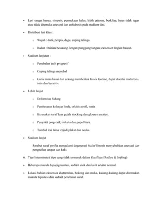 •

Lesi sangat banya, simetris, permukaan halus, lebih eritoma, berkilap, batas tidak tegas
atau tidak ditemuka anestesi dan anhidrosis pada stadium dini.

•

Distribusi lesi khas :
o
o

•

Wajah : dahi, pelipis, dagu, cuping telinga.
Badan : bahian belakang, lengan punggung tangan, ekstensor tingkat bawah.

Stadium lanjutan :
o
o

Cuping telinga menebal

o

•

Penebalan kulit progresif

Garis muka kasar dan cekung membentuk fasies leonine, dapat disertai madarosis,
intis dan keratitis.

Lebih lanjut
o
o

Pembesaran kelenjar limfe, orkitis atrofi, testis

o

Kerusakan saraf luas gejala stocking dan glouses anestesi.

o

Penyakit progresif, makula dan popul baru.

o
•

Deformitas hidung

Tombul lesi lama terjadi plakat dan nodus.

Stadium lanjut
Serabut saraf perifer mengalami degenerasi hialin/fibrosis menyebabkan anestasi dan
pengecilan tangan dan kaki.

6. Tipe Interminate ( tipe yang tidak termasuk dalam klasifikasi Redley & Jopling)
•

Beberapa macula hipopigmentasi, sedikit sisik dan kulit sekitar normal.

•

Lokasi bahian ekstensor ekstremitas, bokong dan muka, kadang-kadang dapat ditemukan
makula hipestesi dan sedikit penebalan saraf.

 