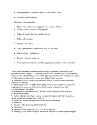 •

Merupakan tanda interminate pada 20%-80% kasus kusta.

•

Sebagian sembuh spontan.

Gambaran klinis organ lain

•

Mata : iritis, iridosiklitis, gangguan visus sampai kebutaan
Tulang rawan : epistaksis, hidung pelana

•

Tulang & sendi : absorbsi, mutilasi, artritis

•

Lidah : ulkus, nodus

•

Larings : suara parau

•

Testis : ginekomastia, epididimitis akut, orkitis, atrofi

•

Kelenjar limfe : limfadenitis

•

Rambut : alopesia, madarosis

•

Ginjal : glomerulonefritis, amilodosis ginjal, pielonefritis, nefritis interstitial.

•

Tanda-tanda penyakit kusta bermacam-macam, tergantung dari tingkat atau
tipe dari penyakit tersebut. Di dalam tulisan ini hanya akan disajikan tanda-tanda
secara umum tidak terlampau mendetail, agar dikenal oleh masyarakat awam, yaitu:
Adanya bercak tipis seperti panu pada badan/tubuh manusia
Pada bercak putih ini pertamanya hanya sedikit, tetapi lama-lama semakin
melebar dan banyak.
Adanya pelebaran syaraf terutama pada syaraf ulnaris, medianus, aulicularis
magnus seryta peroneus. Kelenjar keringat kurang kerja sehingga kulit
menjadi tipis dan mengkilat.
Adanya bintil-bintil kemerahan (leproma, nodul) yarig tersebar pada kulit
Alis rambut rontok
Muka berbenjol-benjol dan tegang yang disebut facies leomina (muka singa)
Gejala-gejala umum pada lepra, reaksi :
Panas dari derajat yang rendah sampai dengan menggigil.
Anoreksia.
Nausea, kadang-kadang disertai vomitus.
Cephalgia.
Kadang-kadang disertai iritasi, Orchitis dan Pleuritis.
Kadang-kadang disertai dengan Nephrosia, Nepritis dan hepatospleenomegali.

 