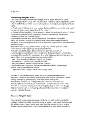 Neuritis.

Epidemiologi Penyakit Kusta
Cara-cara penularan penyakit kusta sampai saat ini masih merupakan tanda
tanya. Yang diketahui hanya pintu keluar kuman kusta dari tubuh si penderita, yakni
selaput lendir hidung. Tetapi ada yang mengatakan bahwa penularan penyakit kusta
adalah:
a. Melalui sekret hidung, basil yang berasal dari sekret hidung penderita yang sudah
mengering, diluar masih dapat hidup 2–7 x 24 jam.
b. Kontak kulit dengan kulit. Syarat-syaratnya adalah harus dibawah umur 15 tahun,
keduanya harus ada lesi baik mikoskopis maupun makroskopis, dan adanya
kontak yang lama dan berulang-ulang.
Klinis ternyata kontak lama dan berulang-ulang ini bukanlah merupakan
faktor yng penting. Banyak hal-hal yang tidak dapat di terangkan mengenai
penularan ini sesuai dengan hukum-hukum penularan seperti halnya penyakitpenyaki
terinfeksi lainnya.
Menurut Cocrane (1959), terlalu sedikit orang yang tertular penyakit kusta
secara kontak kulit dengan kasus-kasus lepra terbuka.
Menurut Ress (1975) dapat ditarik kesimpulan bahwa penularan dan
perkembangan penyakit kusta hanya tergantung dari dua hal yakni jumlah atau
keganasan Mocrobakterillm Leprae dan daya tahan tubuh penderita. Disamping itu
faktor-faktor yang berperan dalam penularan ini adalah :
- Usia : Anak-anak lebih peka dari pada orang dewasa
- Jenis kelamin : Laki-laki lebih banyak dijangkiti
- Ras : Bangsa Asia dan Afrika lebih banyak dijangkiti
- Kesadaran sosial :Umumnya negara-negara endemis kusta adalah negara
dengan tingkat sosial ekonomi rendah
- Lingkungan : Fisik, biologi, sosial, yang kurang sehat

Penyakit ini diduga berasal dari Afrika atau Asia Tengah yang kemudian
menyebar keseluruh dunia lewat perpindahan penduduk ini disebabkan karena
perang, penjajahan, perdagangan antar benua dan pulau-pulau.
Berdasarkan pemeriksaan kerangka-kerangka manusia di Skandinavia
diketahui bahwa penderita kusta ini dirawat di Leprosaria secara isolasi ketat.
Penyakit ini masuk ke Indonesia diperkirakan pada abad ke IV-V yang diduga
dibawa oleh orang-orang India yang datang ke Indonesia untuk menyebarkan
agamanya dan berdagang.

Diagnosa Penyakit Kusta
Menyatakan (mendiagnosa seseorang menderita penyakit kusta menimbulkan
berbagai masalah baik bagi penderita, keluarga atapun masyarakat disekitarnya).
Bila ada keraguan-raguan sedikit saja pada diagnosa, penderita harus berada
dibawah pengamatan hingga timbul gejala-gejala yang jelas, yang mendukung

 