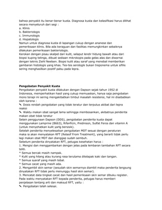 bahwa penyakit itu benar-benar kusta. Diagnosa kusta dan kelasifikasi harus dilihat
secara menyeluruh dari segi :
a. Klinis
b. Bakteriologis
c. Immunologis
d. Hispatologis
Namun untuk diagnosa kusta di lapangan cukup dengan ananese dan
pemeriksaan klinis. Bila ada keraguan dan fasilitas memungkinkan sebaiknya
dilakukan pemeriksaan bakteriologis.
Kerokan dengan pisau skalpel dari kulit, selaput lendir hidung bawah atau dari
biopsi kuping telinga, dibuat sediaan mikrokopis pada gelas alas dan diwarnai
dengan teknis Ziehl Neelsen. Biopsi kulit atau saraf yang menebal memberikan
gambaran histologis yang khas. Tes-tes serologik bukan treponema untuk sifilis
sering menghasilkan positif palsu pada lepra.

Pengobatan Penyakit Kusta
Pengobatan penyakit kusta dilakukan dengan Dapson sejak tahun 1952 di
Indonesia, memperhatikan hasil yang cukup memuaskan, hanya saja pengobatan
mono terapi ini sering mengakibatkan timbul masalah resistensi, hal ini disebabkan
oleh karena :
Dosis rendah pengobatan yang tidak teratur dan terputus akibat dari lepra
reaksi
Waktu makan obat sangat lama sehingga membosankan, akibatnya penderita
makan obat tidak teratur
Selain penggunaan Dapson (DDS), pengobatan penderita kusta dapat
menggunakan Lamprine (B663), Rifanficin, Prednison, Sulfat Feros dan vitamin A
(untuk menyehatkan kulit yarlg bersisik).
Setelah penderita menyelesaikan pengobatan MDT sesuai dengan peraturan
maka ia akan menyatakan RFT (Relasif From Treatment), yang berarti tidak perlu
lagi makan obat MDT dan dianggap sudah sembuh.
Sebelum penderita dinyatakan RFT, petugas kesehatan harus :
1. Mengisi dan menggambarkan dengan jelas pada lembaran tambahan RFT secara
teliti.
* Semua bercak masih nampak.
* Kulit yang hilang atau kurang rasa terutama ditelapak kaki dan tangan.
* Semua syaraf yang masih tebal.
* Semua cacat yang masih ada.
2. Mengambil skin semar (sesudah skin semarnya diambil maka penderita langsung
dinyatakan RFT tidak perlu menunggu hasil skin semar).
3. Mencatat data tingkat cacat dan hasil pemeriksaan skin semar dibuku register.
Pada waktu menyatakan RFT kepada penderita, petugas harus memberi
penjelasan tentang arti dan maksud RFT, yaitu :
Pengobatan telah selesai.

 