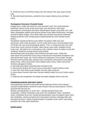 Penderita harus memelihara tangan dan kaki dengan baik agar janga sampai
luka.
Bila ada tanda-tanda baru, penderita harus segera datang untuk periksaan
ulang.

Pencegahan Penularan Penyakit Kusta
Hingga saat ini tidak ada vaksinasi untuk penyakit kusta. Dari hasil penelitian
dibuktikan bahwa kuman kusta yang masih utuh bentuknya, lebih besar
kemungkinan menimbulkan penularan dibandingkan dengan yang tidak utuh. Jadi
faktor pengobatan adalah amat penting dimana kusta dapat dihancurkan, sehingga
penularan dapat dicegah. Disini letak salah satu peranan penyuluhan kesehatan
kepada penderita untuk menganjurkan kepada penderita untuk berobat secara
teratur.
Pengobatan kepada penderita kusta adalah merupakan salah satu cara
pemutusan mata rantai penularan. Kuman kusta diluar tubuh manusia dapat hidup
24-48 jam dan ada yang berpendapat sampai 7 hari, ini tergantung dari suhu dan
cuaca diluar tubuh manusia tersebut. Makin panas cuaca makin cepatlah kuman
kusta mati. Jadi dalam hal ini pentingnya sinar matahari masuk ke dalam rumah dan
hindarkan terjadinya tempat-tempat yang lembab.
Ada beberapa obat yang dapat menyembuhkan penyakit kusta. Tetapi kita
tidak dapat menyembuhkan kasus-kasus kusta kecuali masyarakat mengetahui ada
obat penyembuh kusta, dan mereka datang ke Puskesmas untuk diobati. Dengan
demikian penting sekali agar petugas kusta memberikan penyuluhan kusta kepada
setiap orang, materi penyuluhan kusta kepada setiap orang, materi penyuluhan
berisikan pengajaran bahwa :
a. Ada obat yang dapat menyembuhkan penyakit kusta
b. Sekurang-kurangnya 80 % dari semua orang tidak mungkin terkena kusta
c. Enam dari tujuh kasus kusta tidaklah menular pada orang lain
d. Kasus-kasus menular tidak akan menular setelah diobati kira-kira 6 bulan secara
teratur
e. Diagnosa dan pengobatan dini dapat mencegah sebagian besar cacat fisik

PENANGGULANGAN PENYAKIT KUSTA
Penanggulangan penyakit kusta telah banyak diderigar dimana-mana dengan
maksud mengembalikan penderita kusta menjadi manusia yang berguna, mandiri,
produktif dan percaya diri.
Metode penanggulangan ini terdiri dari : metode pemberantasan dan
pengobatan, metode rehabilitasi yang terdiri dari rehabilitasi medis, rehabilitasi
sosial, rehabilitasi karya dan metode pemasyarakatan yang merupakan tujuan akhir
dari rehabilitasi, dimana penderita dan masyarakat membaur sehingga tidak ada
kelompok tersendiri. Ketiga metode tersebut merupakan suatu sistem yang saling
berkaitan dan tidak dapat dipisahkan.

KOMPLIKASI

 