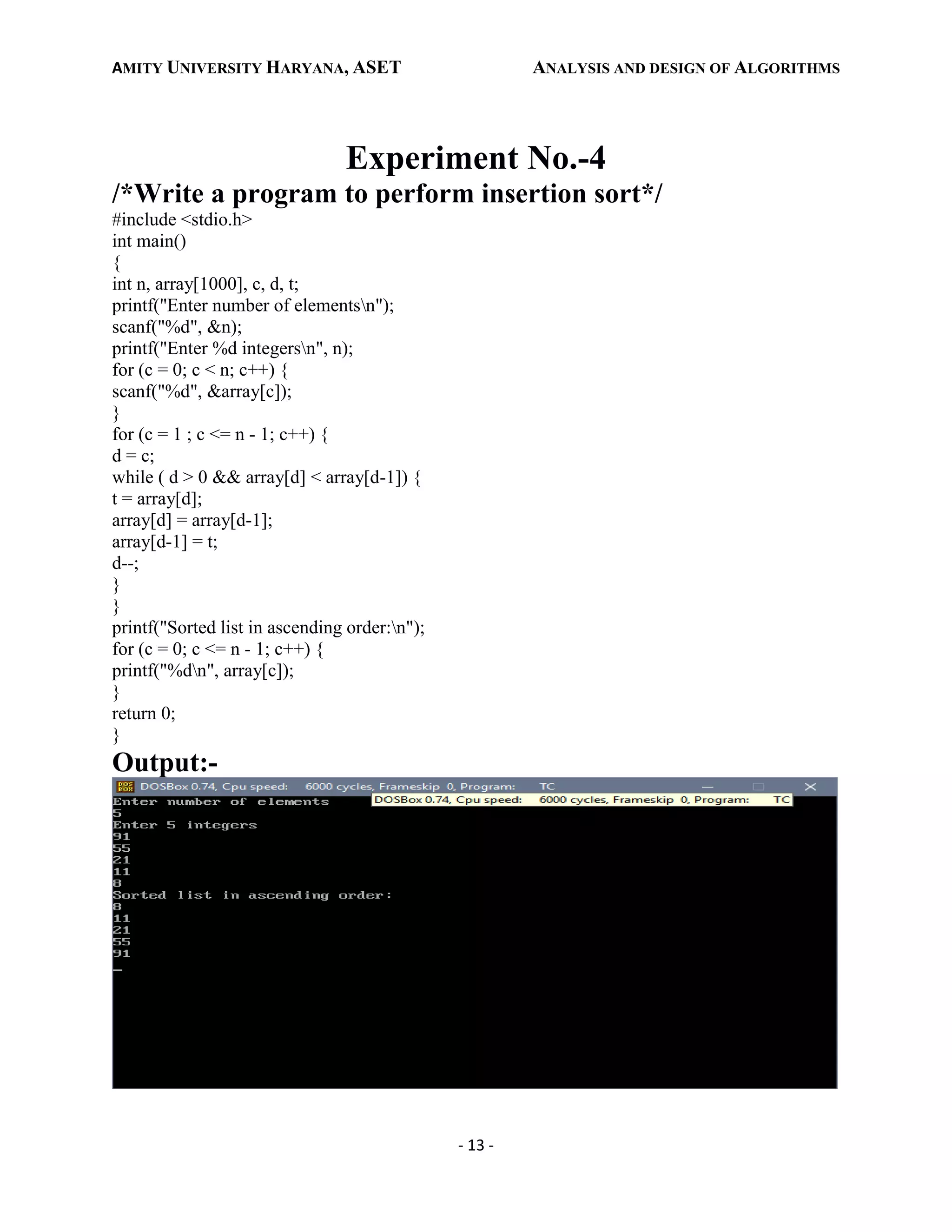 AMITY UNIVERSITY HARYANA, ASET ANALYSIS AND DESIGN OF ALGORITHMS
- 13 -
Experiment No.-4
/*Write a program to perform insertion sort*/
#include <stdio.h>
int main()
{
int n, array[1000], c, d, t;
printf("Enter number of elementsn");
scanf("%d", &n);
printf("Enter %d integersn", n);
for (c = 0; c < n; c++) {
scanf("%d", &array[c]);
}
for (c = 1 ; c <= n - 1; c++) {
d = c;
while ( d > 0 && array[d] < array[d-1]) {
t = array[d];
array[d] = array[d-1];
array[d-1] = t;
d--;
}
}
printf("Sorted list in ascending order:n");
for (c = 0; c <= n - 1; c++) {
printf("%dn", array[c]);
}
return 0;
}
Output:-
 