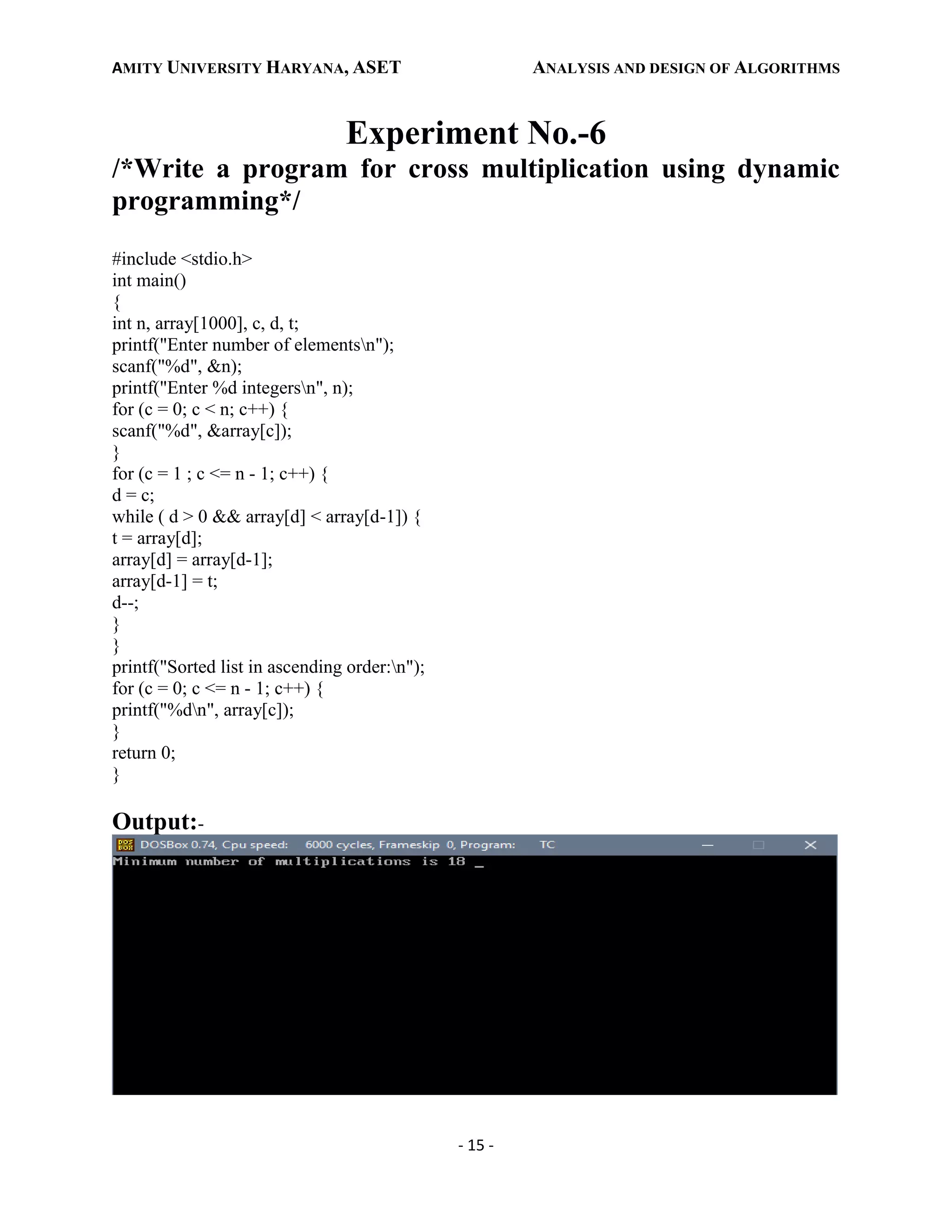 AMITY UNIVERSITY HARYANA, ASET ANALYSIS AND DESIGN OF ALGORITHMS
- 15 -
Experiment No.-6
/*Write a program for cross multiplication using dynamic
programming*/
#include <stdio.h>
int main()
{
int n, array[1000], c, d, t;
printf("Enter number of elementsn");
scanf("%d", &n);
printf("Enter %d integersn", n);
for (c = 0; c < n; c++) {
scanf("%d", &array[c]);
}
for (c = 1 ; c <= n - 1; c++) {
d = c;
while ( d > 0 && array[d] < array[d-1]) {
t = array[d];
array[d] = array[d-1];
array[d-1] = t;
d--;
}
}
printf("Sorted list in ascending order:n");
for (c = 0; c <= n - 1; c++) {
printf("%dn", array[c]);
}
return 0;
}
Output:-
 