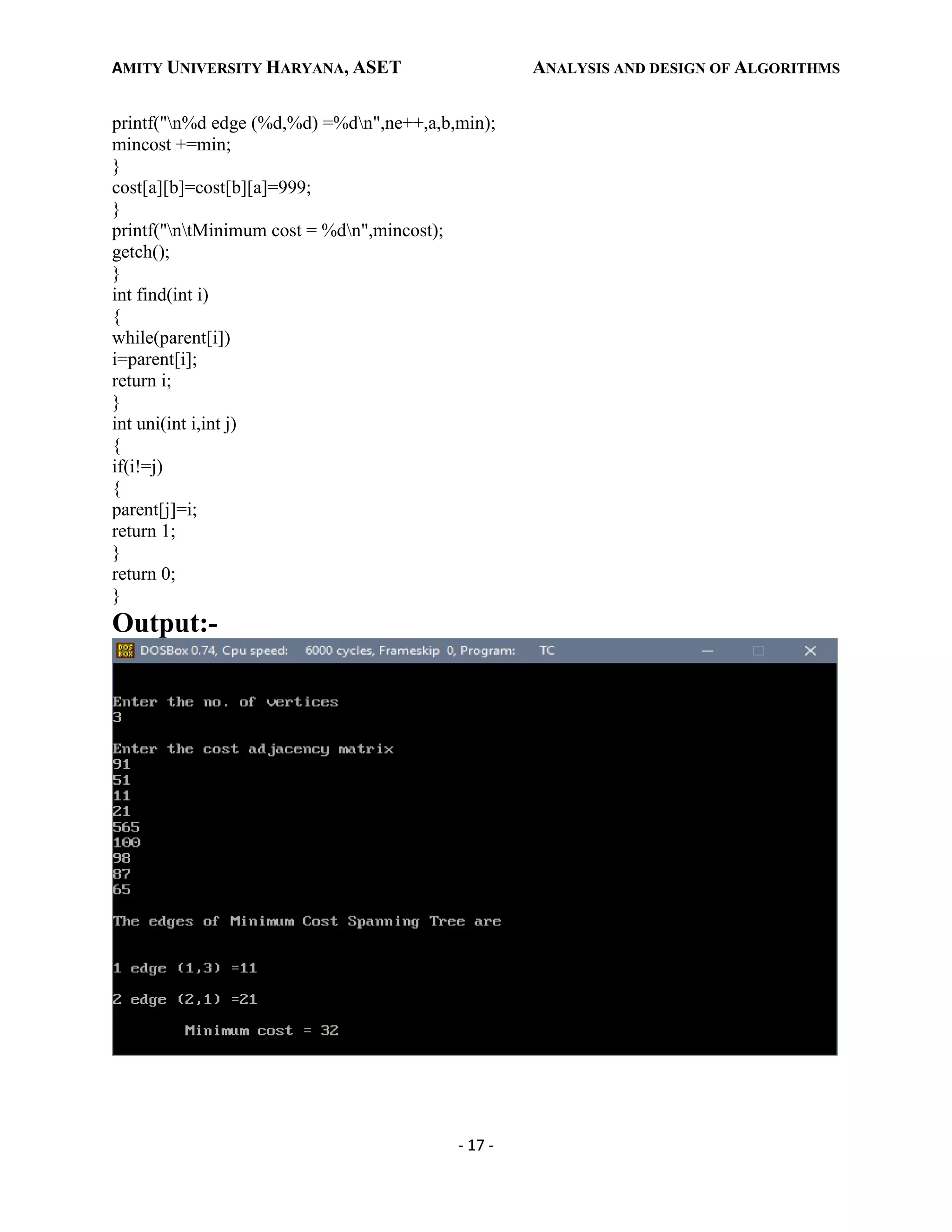 AMITY UNIVERSITY HARYANA, ASET ANALYSIS AND DESIGN OF ALGORITHMS
- 17 -
printf("n%d edge (%d,%d) =%dn",ne++,a,b,min);
mincost +=min;
}
cost[a][b]=cost[b][a]=999;
}
printf("ntMinimum cost = %dn",mincost);
getch();
}
int find(int i)
{
while(parent[i])
i=parent[i];
return i;
}
int uni(int i,int j)
{
if(i!=j)
{
parent[j]=i;
return 1;
}
return 0;
}
Output:-
 