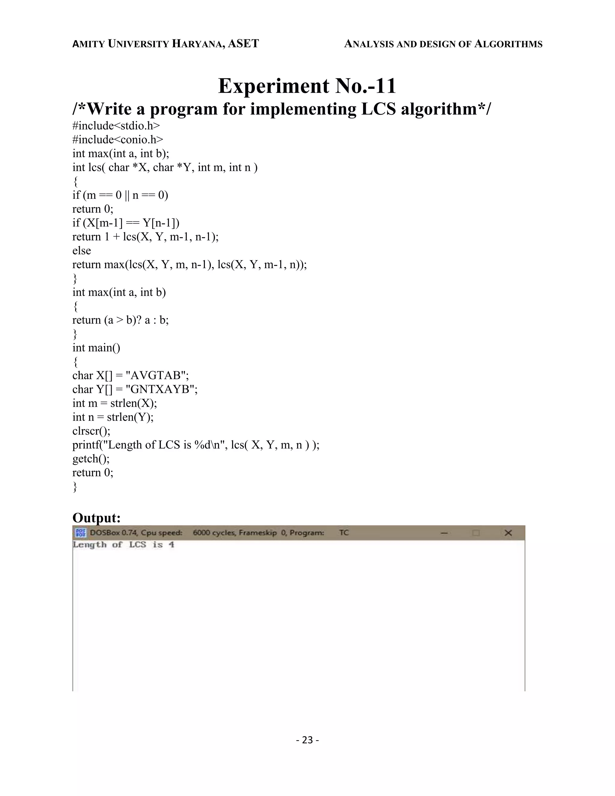 AMITY UNIVERSITY HARYANA, ASET ANALYSIS AND DESIGN OF ALGORITHMS
- 23 -
Experiment No.-11
/*Write a program for implementing LCS algorithm*/
#include<stdio.h>
#include<conio.h>
int max(int a, int b);
int lcs( char *X, char *Y, int m, int n )
{
if (m == 0 || n == 0)
return 0;
if (X[m-1] == Y[n-1])
return 1 + lcs(X, Y, m-1, n-1);
else
return max(lcs(X, Y, m, n-1), lcs(X, Y, m-1, n));
}
int max(int a, int b)
{
return (a > b)? a : b;
}
int main()
{
char X[] = "AVGTAB";
char Y[] = "GNTXAYB";
int m = strlen(X);
int n = strlen(Y);
clrscr();
printf("Length of LCS is %dn", lcs( X, Y, m, n ) );
getch();
return 0;
}
Output:
 