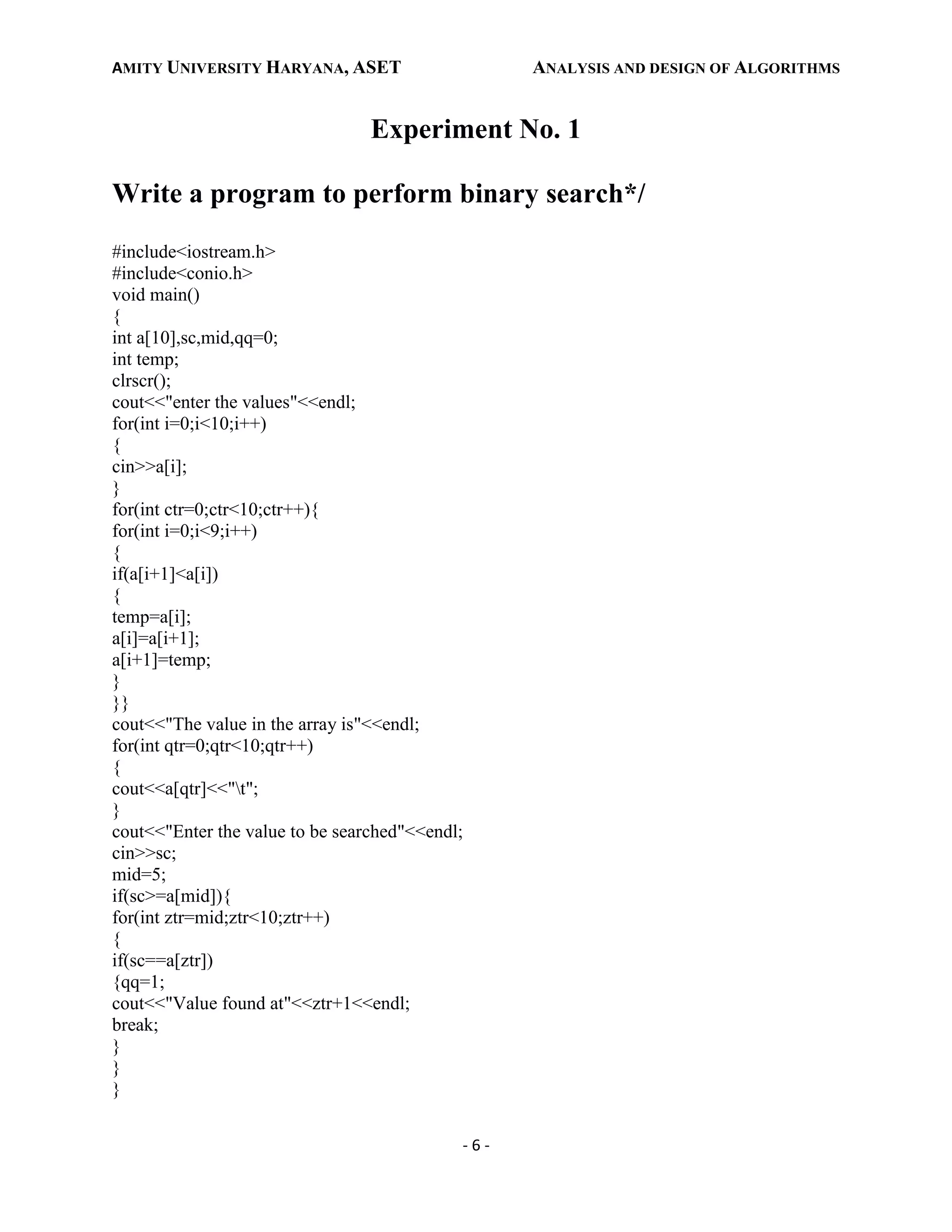 AMITY UNIVERSITY HARYANA, ASET ANALYSIS AND DESIGN OF ALGORITHMS
- 6 -
Experiment No. 1
Write a program to perform binary search*/
#include<iostream.h>
#include<conio.h>
void main()
{
int a[10],sc,mid,qq=0;
int temp;
clrscr();
cout<<"enter the values"<<endl;
for(int i=0;i<10;i++)
{
cin>>a[i];
}
for(int ctr=0;ctr<10;ctr++){
for(int i=0;i<9;i++)
{
if(a[i+1]<a[i])
{
temp=a[i];
a[i]=a[i+1];
a[i+1]=temp;
}
}}
cout<<"The value in the array is"<<endl;
for(int qtr=0;qtr<10;qtr++)
{
cout<<a[qtr]<<"t";
}
cout<<"Enter the value to be searched"<<endl;
cin>>sc;
mid=5;
if(sc>=a[mid]){
for(int ztr=mid;ztr<10;ztr++)
{
if(sc==a[ztr])
{qq=1;
cout<<"Value found at"<<ztr+1<<endl;
break;
}
}
}
 