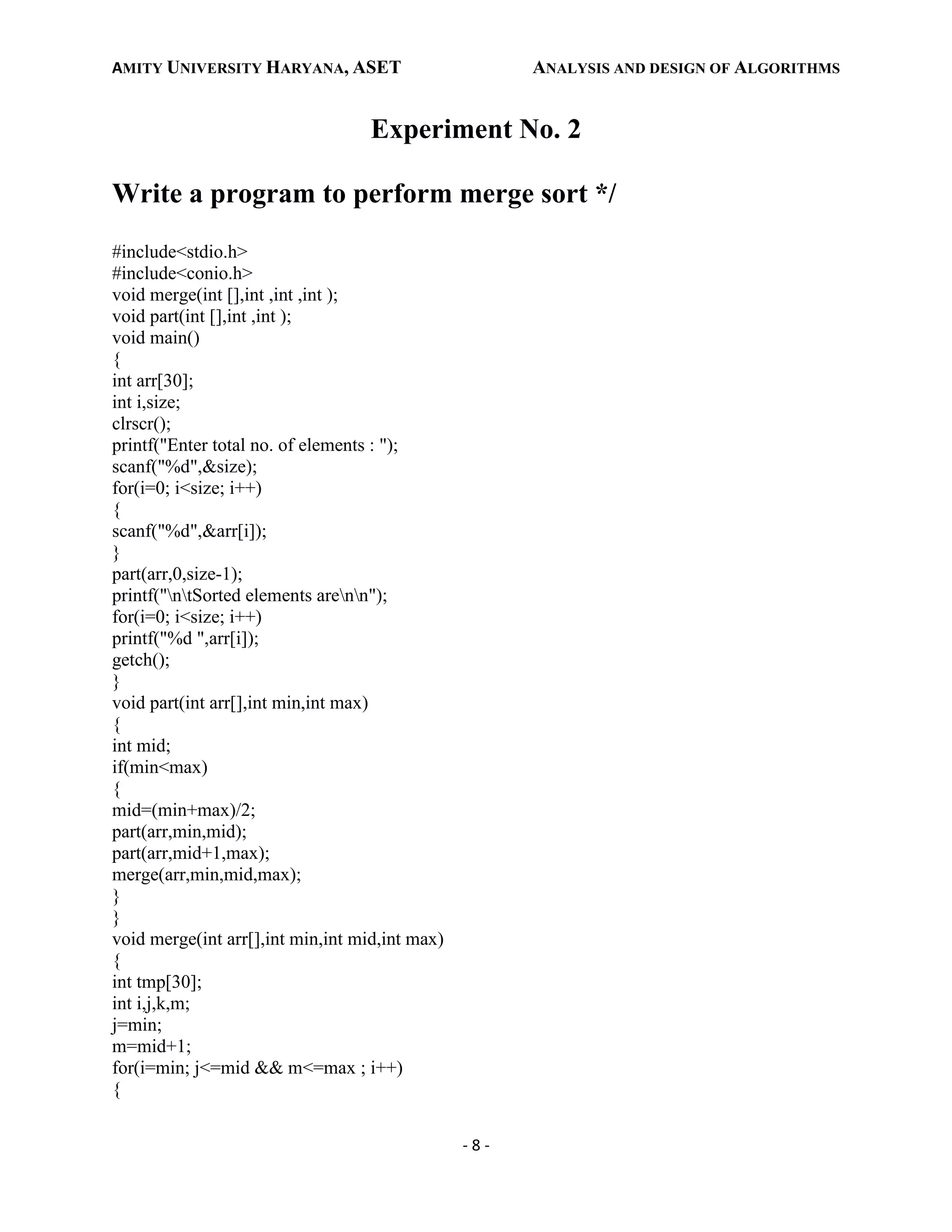 AMITY UNIVERSITY HARYANA, ASET ANALYSIS AND DESIGN OF ALGORITHMS
- 8 -
Experiment No. 2
Write a program to perform merge sort */
#include<stdio.h>
#include<conio.h>
void merge(int [],int ,int ,int );
void part(int [],int ,int );
void main()
{
int arr[30];
int i,size;
clrscr();
printf("Enter total no. of elements : ");
scanf("%d",&size);
for(i=0; i<size; i++)
{
scanf("%d",&arr[i]);
}
part(arr,0,size-1);
printf("ntSorted elements arenn");
for(i=0; i<size; i++)
printf("%d ",arr[i]);
getch();
}
void part(int arr[],int min,int max)
{
int mid;
if(min<max)
{
mid=(min+max)/2;
part(arr,min,mid);
part(arr,mid+1,max);
merge(arr,min,mid,max);
}
}
void merge(int arr[],int min,int mid,int max)
{
int tmp[30];
int i,j,k,m;
j=min;
m=mid+1;
for(i=min; j<=mid && m<=max ; i++)
{
 