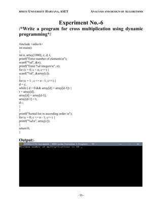 AMITY UNIVERSITY HARYANA, ASET ANALYSIS AND DESIGN OF ALGORITHMS
- 15 -
Experiment No.-6
/*Write a program for cross multiplication using dynamic
programming*/
#include <stdio.h>
int main()
{
int n, array[1000], c, d, t;
printf("Enter number of elementsn");
scanf("%d", &n);
printf("Enter %d integersn", n);
for (c = 0; c < n; c++) {
scanf("%d", &array[c]);
}
for (c = 1 ; c <= n - 1; c++) {
d = c;
while ( d > 0 && array[d] < array[d-1]) {
t = array[d];
array[d] = array[d-1];
array[d-1] = t;
d--;
}
}
printf("Sorted list in ascending order:n");
for (c = 0; c <= n - 1; c++) {
printf("%dn", array[c]);
}
return 0;
}
Output:-
 