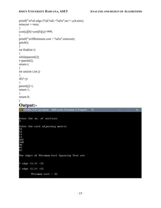 AMITY UNIVERSITY HARYANA, ASET ANALYSIS AND DESIGN OF ALGORITHMS
- 17 -
printf("n%d edge (%d,%d) =%dn",ne++,a,b,min);
mincost +=min;
}
cost[a][b]=cost[b][a]=999;
}
printf("ntMinimum cost = %dn",mincost);
getch();
}
int find(int i)
{
while(parent[i])
i=parent[i];
return i;
}
int uni(int i,int j)
{
if(i!=j)
{
parent[j]=i;
return 1;
}
return 0;
}
Output:-
 