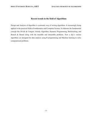 AMITY UNIVERSITY HARYANA, ASET ANALYSIS AND DESIGN OF ALGORITHMS
- 3 -
Recent trends in the field of Algorithms
Design and Analysis of algorithm is systematic way of writing algorithms. It increasingly being
applied in the practical fields of mathematics and Computer Science. It elaborate the fundamental
concept like Divide & Conquer, Greedy Algorithm, Dynamic Programming, Backtracking, and
Branch & Bound along with the tractable and intractable problems. Now a day’s various
algorithms are designed for data analysis using R programming and Machine learning to solve
computational problems.
 