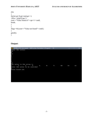 AMITY UNIVERSITY HARYANA, ASET ANALYSIS AND DESIGN OF ALGORITHMS
- 7 -
else
{
for(int qtr=0;qtr<mid;qtr++)
{if(sc==a[qtr]){qq=1;
cout<<"Value found at"<<qtr+1<<endl;
break;
}
}
if(qq==0){cout<<"Value not found"<<endl;}
}
getch();
}
Output:
 