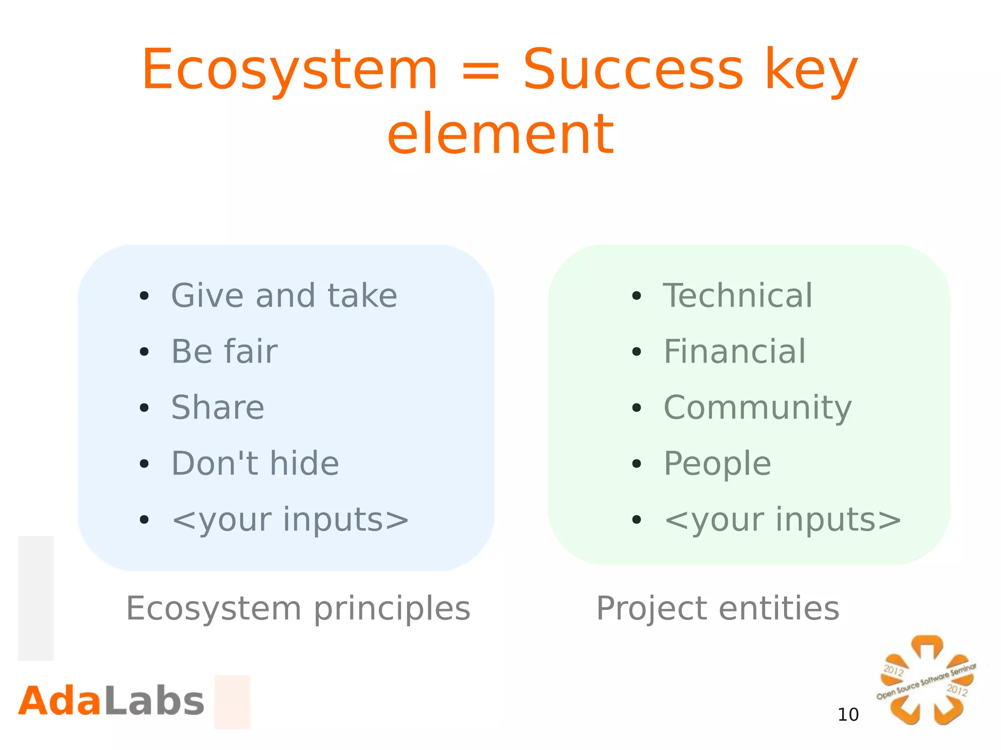 Ecosystem = Success key
        element

●   Give and take        ●   Technical
●   Be fair              ●   Financial
●   Share                ●   Community
●   Don't hide           ●   People
●   <your inputs>        ●   <your inputs>

Ecosystem principles   Project entities


                                         10
 
