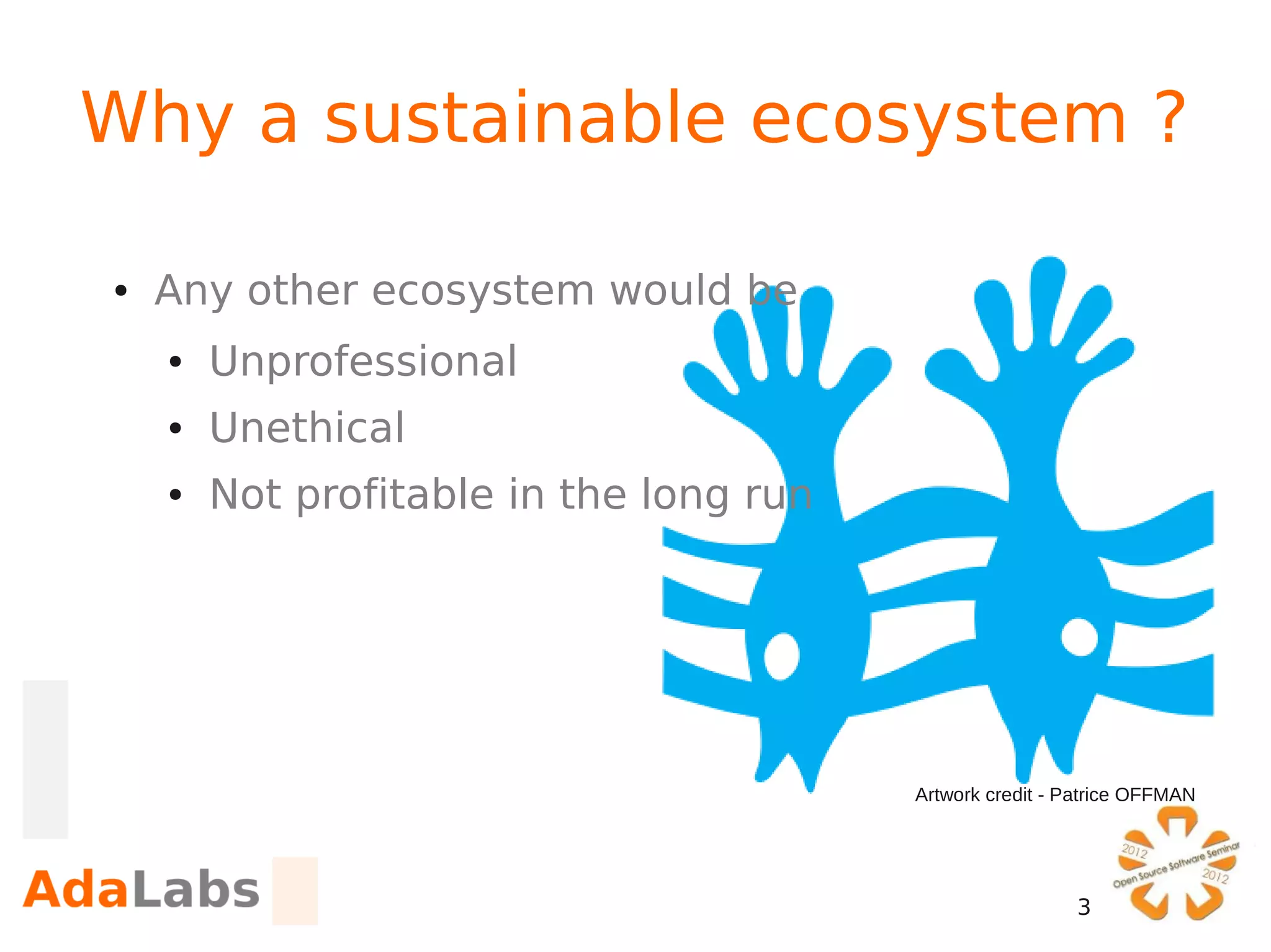 Why a sustainable ecosystem ?

●   Any other ecosystem would be
    ●   Unprofessional
    ●   Unethical
    ●   Not profitable in the long run




                                         Artwork credit - Patrice OFFMAN




                                                          3
 