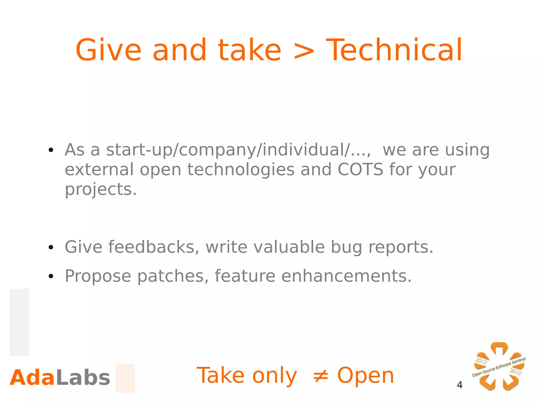 Give and take > Technical


●   As a start-up/company/individual/..., we are using
    external open technologies and COTS for your
    projects.


●   Give feedbacks, write valuable bug reports.
●   Propose patches, feature enhancements.




                   Take only ≠ Open               4
 