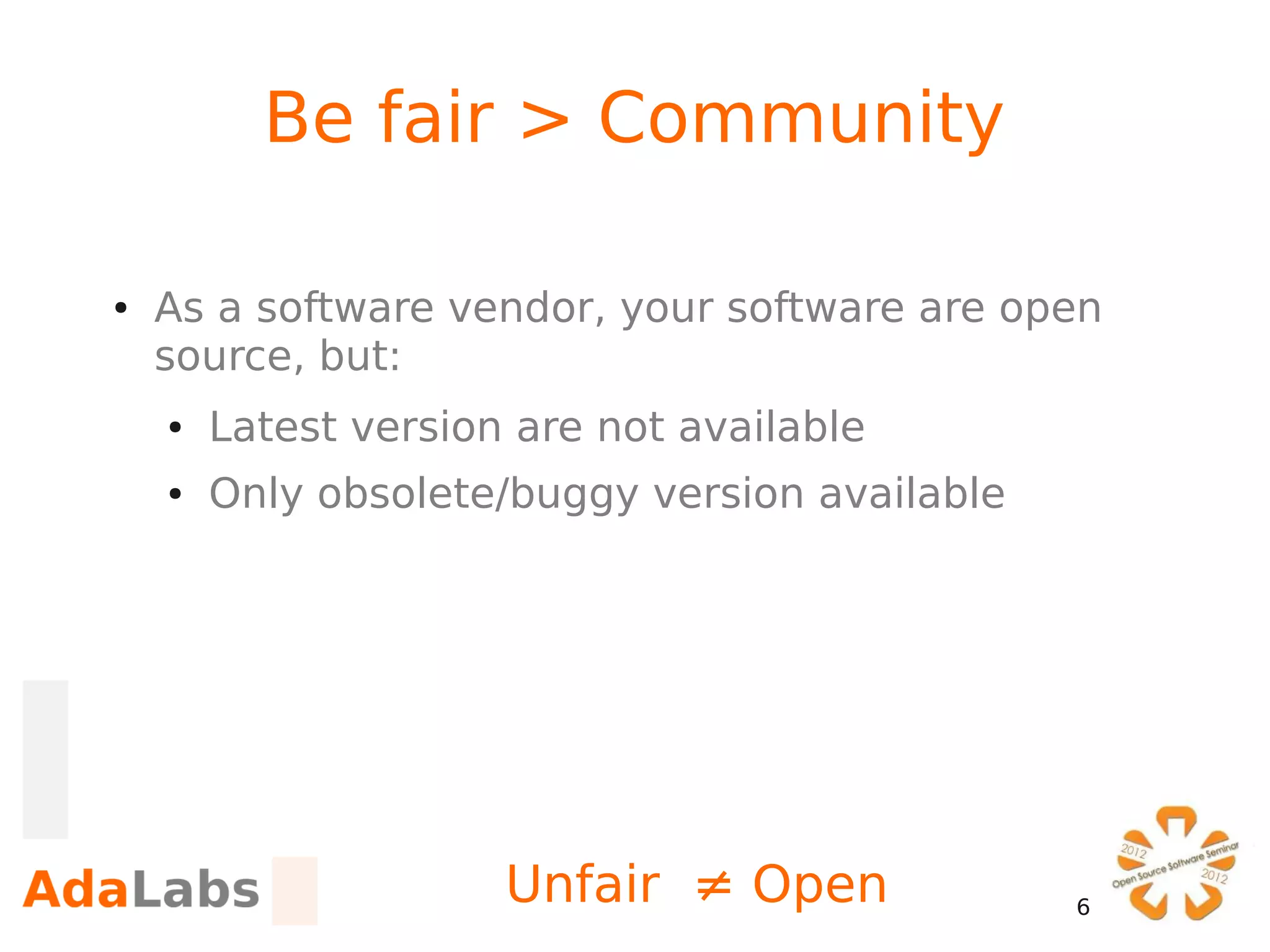 Be fair > Community

●   As a software vendor, your software are open
    source, but:
    ●   Latest version are not available
    ●   Only obsolete/buggy version available




                      Unfair ≠ Open             6
 