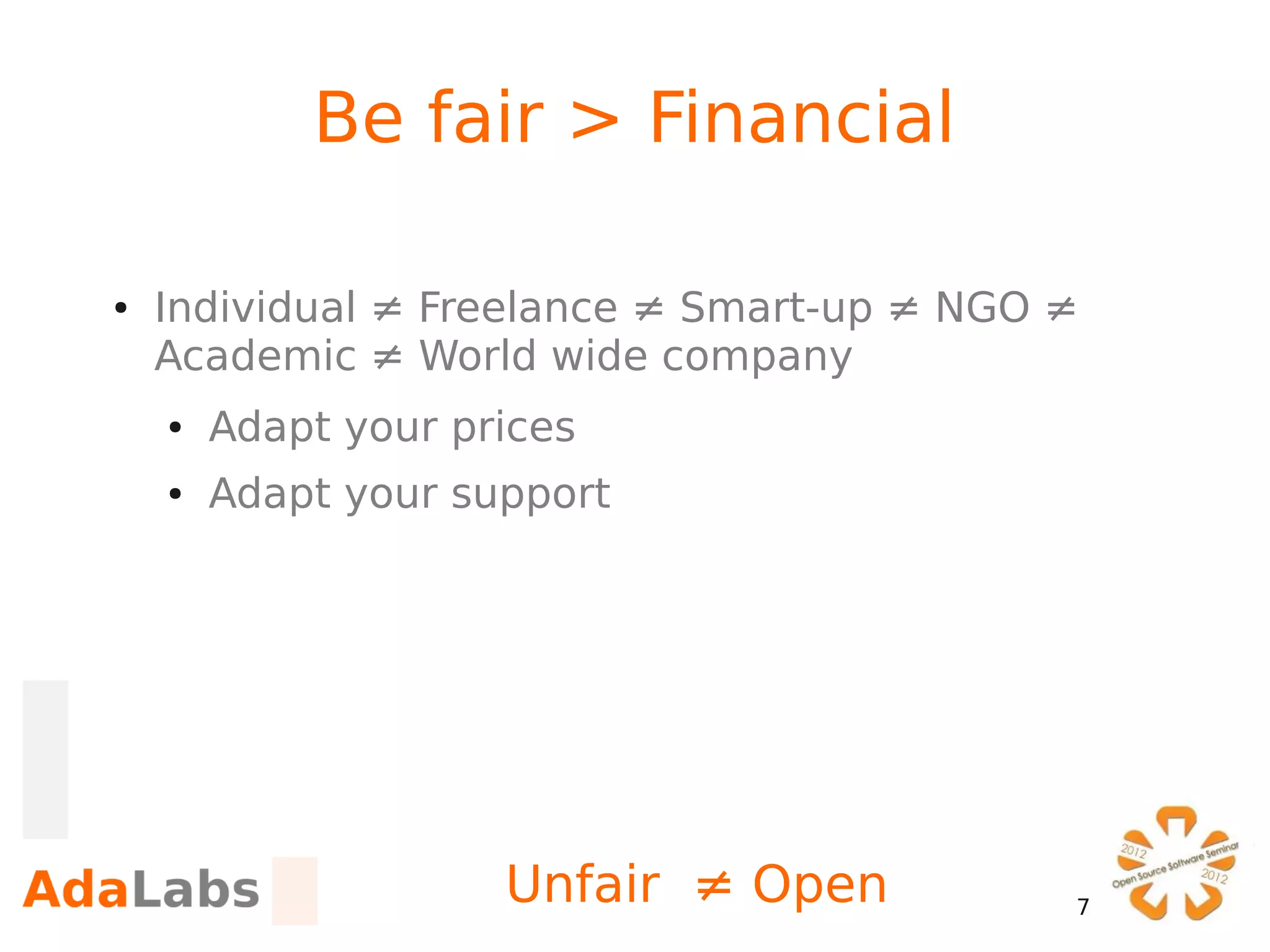Be fair > Financial

●   Individual ≠ Freelance ≠ Smart-up ≠ NGO ≠
    Academic ≠ World wide company
    ●   Adapt your prices
    ●   Adapt your support




                     Unfair ≠ Open          7
 