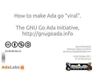How to make Ada go “viral”.

          The GNU Go Ada Initiative,
            http://gnugoada.info

                                         David SAUVAGE
                                 Software Agile Architect
CC BY-NC-SA 3.0              david.sauvage@adalabs.com

                                       ACM SIGAda 2011
                                        8th of November
 