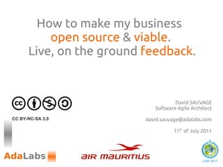 How to make my business
          open source & viable.
      Live, on the ground feedback.


                                     David SAUVAGE
                             Software Agile Architect

CC BY-NC-SA 3.0           david.sauvage@adalabs.com

                                    11th of July 2011




                                                 LSM 2011
 